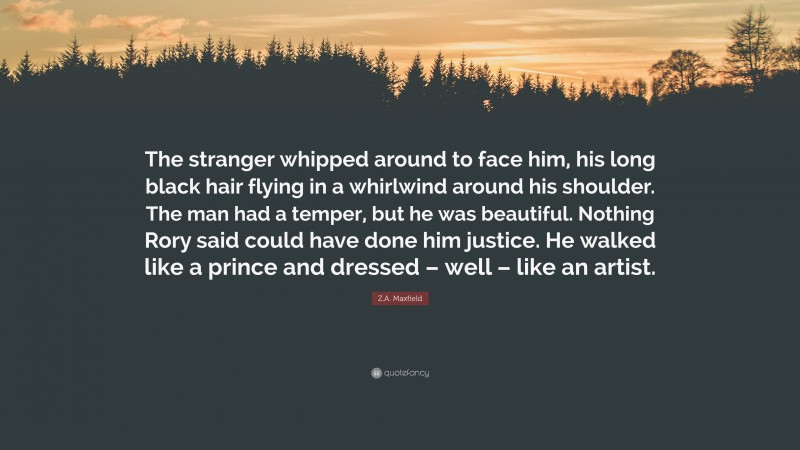 Z.A. Maxfield Quote: “The stranger whipped around to face him, his long black hair flying in a whirlwind around his shoulder. The man had a temper, but he was beautiful. Nothing Rory said could have done him justice. He walked like a prince and dressed – well – like an artist.”