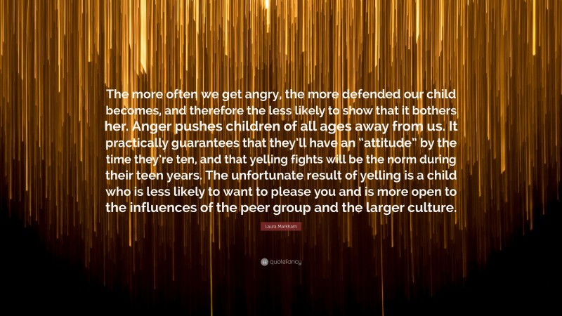 Laura Markham Quote: “The more often we get angry, the more defended our child becomes, and therefore the less likely to show that it bothers her. Anger pushes children of all ages away from us. It practically guarantees that they’ll have an “attitude” by the time they’re ten, and that yelling fights will be the norm during their teen years. The unfortunate result of yelling is a child who is less likely to want to please you and is more open to the influences of the peer group and the larger culture.”