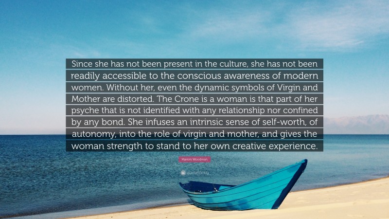 Marion Woodman Quote: “Since she has not been present in the culture, she has not been readily accessible to the conscious awareness of modern women. Without her, even the dynamic symbols of Virgin and Mother are distorted. The Crone is a woman is that part of her psyche that is not identified with any relationship nor confined by any bond. She infuses an intrinsic sense of self-worth, of autonomy, into the role of virgin and mother, and gives the woman strength to stand to her own creative experience.”