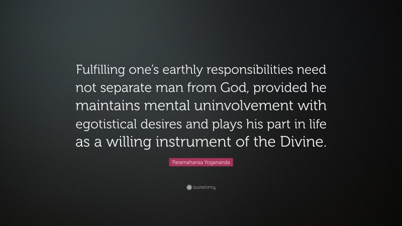 Paramahansa Yogananda Quote: “Fulfilling one’s earthly responsibilities need not separate man from God, provided he maintains mental uninvolvement with egotistical desires and plays his part in life as a willing instrument of the Divine.”
