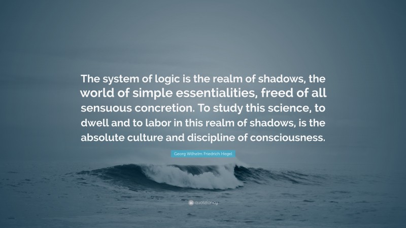 Georg Wilhelm Friedrich Hegel Quote: “The system of logic is the realm of shadows, the world of simple essentialities, freed of all sensuous concretion. To study this science, to dwell and to labor in this realm of shadows, is the absolute culture and discipline of consciousness.”