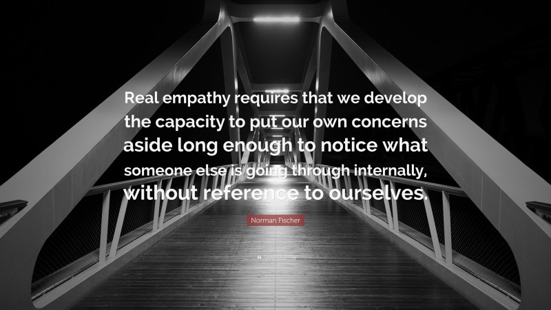 Norman Fischer Quote: “Real empathy requires that we develop the capacity to put our own concerns aside long enough to notice what someone else is going through internally, without reference to ourselves.”