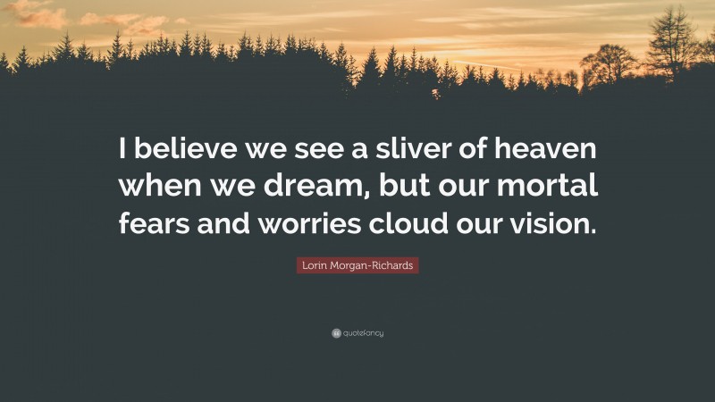 Lorin Morgan-Richards Quote: “I believe we see a sliver of heaven when we dream, but our mortal fears and worries cloud our vision.”
