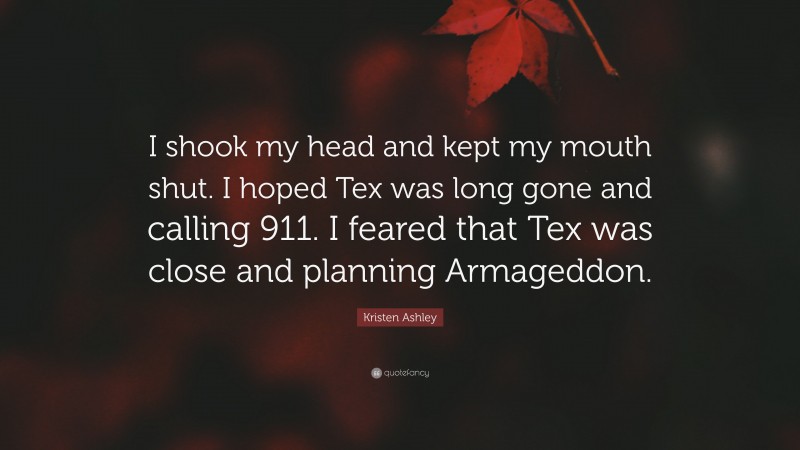 Kristen Ashley Quote: “I shook my head and kept my mouth shut. I hoped Tex was long gone and calling 911. I feared that Tex was close and planning Armageddon.”