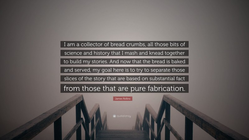 James Rollins Quote: “I am a collector of bread crumbs, all those bits of science and history that I mash and knead together to build my stories. And now that the bread is baked and served, my goal here is to try to separate those slices of the story that are based on substantial fact from those that are pure fabrication.”