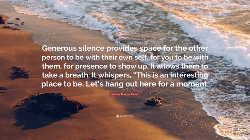 Michael Bungay Stanier Quote: “Generous silence provides space for the other person to be with their own self, for you to be with them, for presence to show up. It allows them to take a breath. It whispers, “This is an interesting place to be. Let’s hang out here for a moment.”