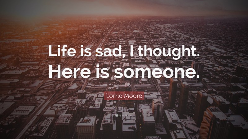 Lorrie Moore Quote: “Life is sad, I thought. Here is someone.”