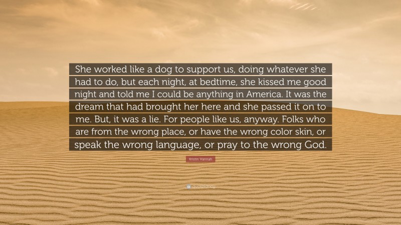 Kristin Hannah Quote: “She worked like a dog to support us, doing whatever she had to do, but each night, at bedtime, she kissed me good night and told me I could be anything in America. It was the dream that had brought her here and she passed it on to me. But, it was a lie. For people like us, anyway. Folks who are from the wrong place, or have the wrong color skin, or speak the wrong language, or pray to the wrong God.”