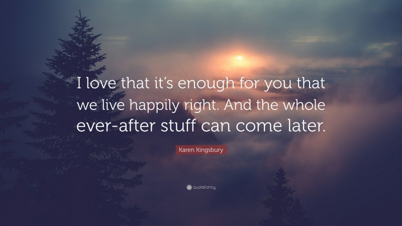 Karen Kingsbury Quote: “I love that it’s enough for you that we live happily right. And the whole ever-after stuff can come later.”