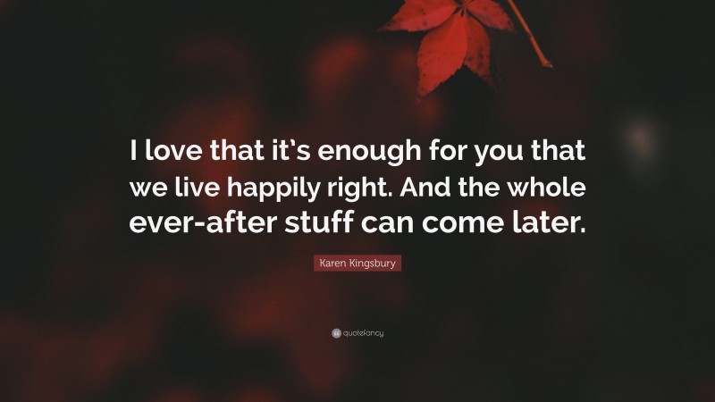 Karen Kingsbury Quote: “I love that it’s enough for you that we live happily right. And the whole ever-after stuff can come later.”