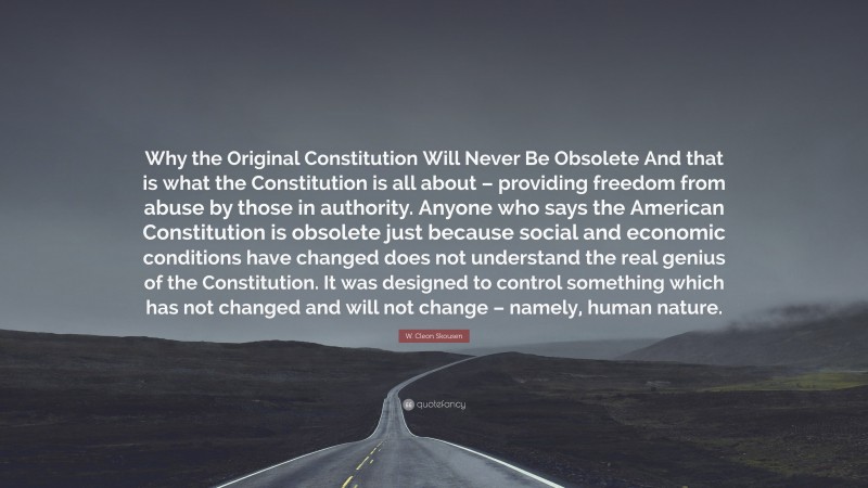 W. Cleon Skousen Quote: “Why the Original Constitution Will Never Be Obsolete And that is what the Constitution is all about – providing freedom from abuse by those in authority. Anyone who says the American Constitution is obsolete just because social and economic conditions have changed does not understand the real genius of the Constitution. It was designed to control something which has not changed and will not change – namely, human nature.”