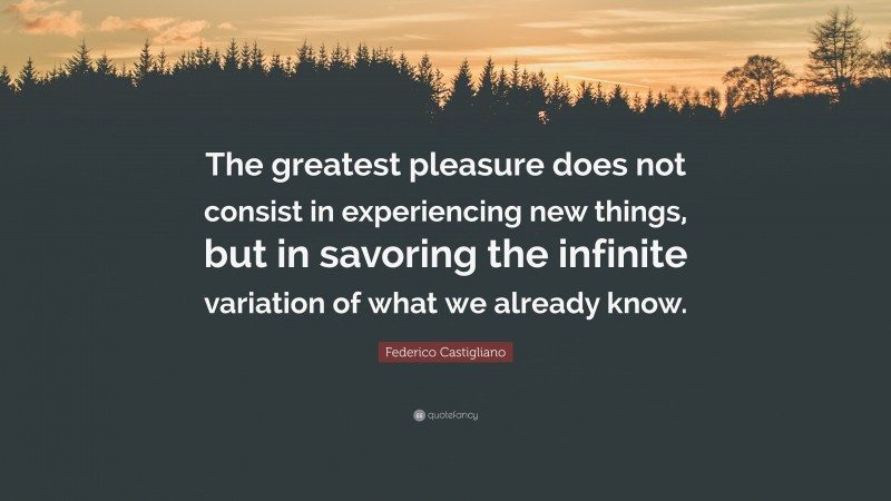 Federico Castigliano Quote: “The greatest pleasure does not consist in experiencing new things, but in savoring the infinite variation of what we already know.”