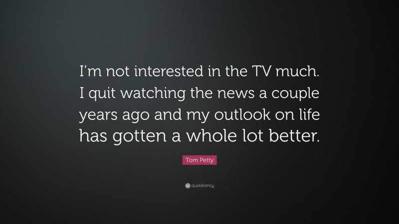 Tom Petty Quote: “I’m not interested in the TV much. I quit watching the news a couple years ago and my outlook on life has gotten a whole lot better.”