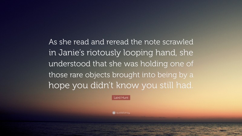 Laird Hunt Quote: “As she read and reread the note scrawled in Janie’s riotously looping hand, she understood that she was holding one of those rare objects brought into being by a hope you didn’t know you still had.”