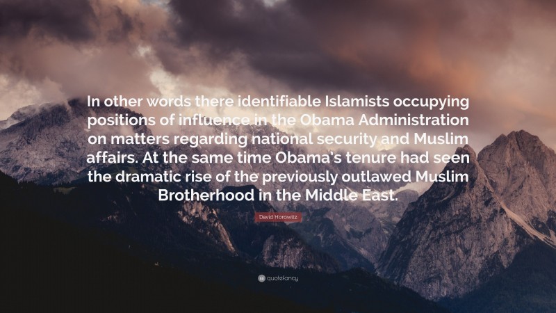 David Horowitz Quote: “In other words there identifiable Islamists occupying positions of influence in the Obama Administration on matters regarding national security and Muslim affairs. At the same time Obama’s tenure had seen the dramatic rise of the previously outlawed Muslim Brotherhood in the Middle East.”