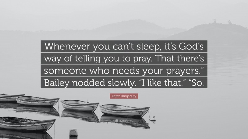 Karen Kingsbury Quote: “Whenever you can’t sleep, it’s God’s way of telling you to pray. That there’s someone who needs your prayers.” Bailey nodded slowly. “I like that.” “So.”