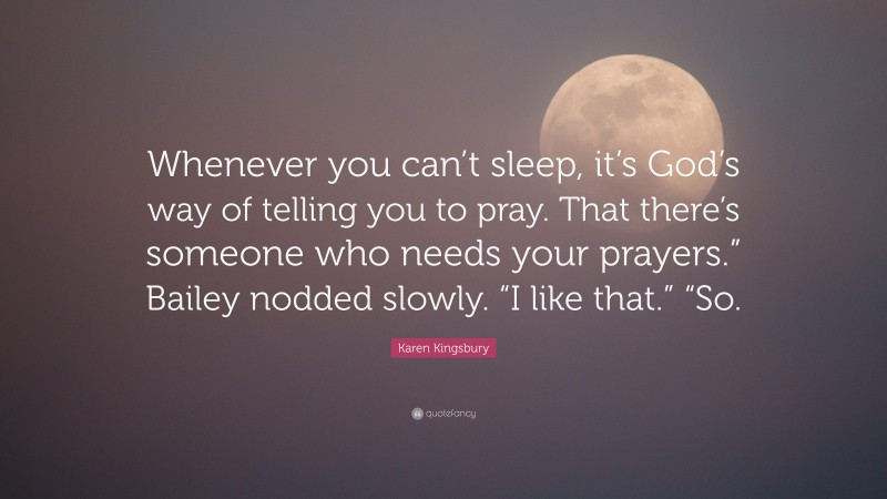 Karen Kingsbury Quote: “Whenever you can’t sleep, it’s God’s way of telling you to pray. That there’s someone who needs your prayers.” Bailey nodded slowly. “I like that.” “So.”