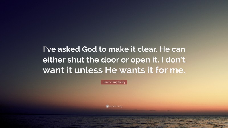 Karen Kingsbury Quote: “I’ve asked God to make it clear. He can either shut the door or open it. I don’t want it unless He wants it for me.”