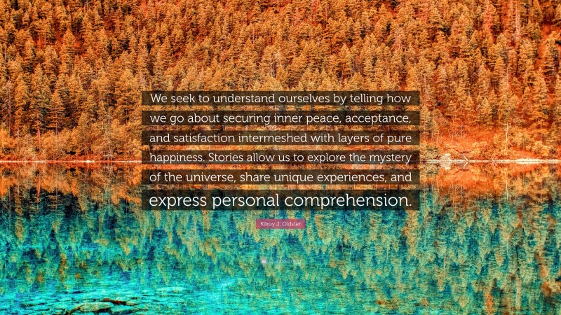 Kilroy J. Oldster Quote: “We seek to understand ourselves by telling how we go about securing inner peace, acceptance, and satisfaction intermeshed with layers of pure happiness. Stories allow us to explore the mystery of the universe, share unique experiences, and express personal comprehension.”