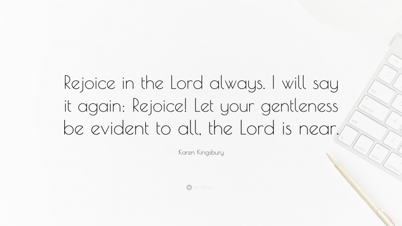 Karen Kingsbury Quote: “Rejoice in the Lord always. I will say it again: Rejoice! Let your gentleness be evident to all, the Lord is near.”