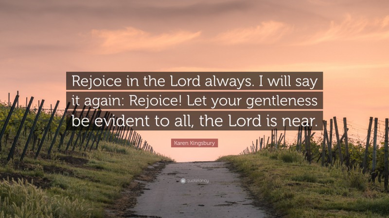 Karen Kingsbury Quote: “Rejoice in the Lord always. I will say it again: Rejoice! Let your gentleness be evident to all, the Lord is near.”