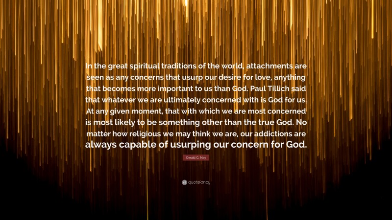 Gerald G. May Quote: “In the great spiritual traditions of the world, attachments are seen as any concerns that usurp our desire for love, anything that becomes more important to us than God. Paul Tillich said that whatever we are ultimately concerned with is God for us. At any given moment, that with which we are most concerned is most likely to be something other than the true God. No matter how religious we may think we are, our addictions are always capable of usurping our concern for God.”