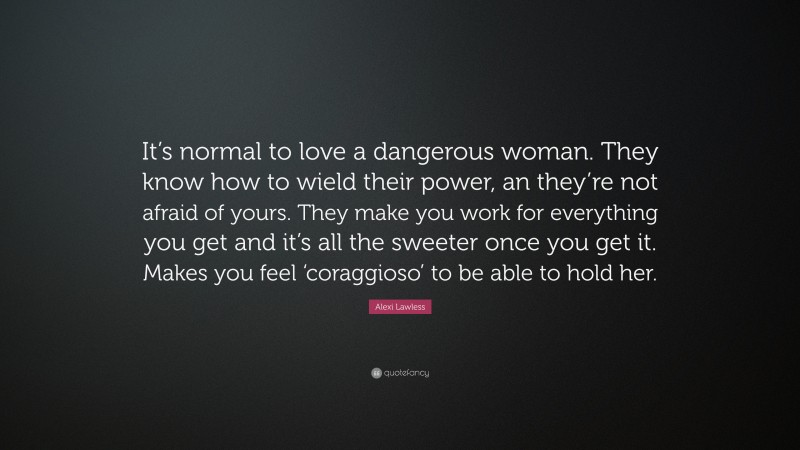 Alexi Lawless Quote: “It’s normal to love a dangerous woman. They know how to wield their power, an they’re not afraid of yours. They make you work for everything you get and it’s all the sweeter once you get it. Makes you feel ‘coraggioso’ to be able to hold her.”