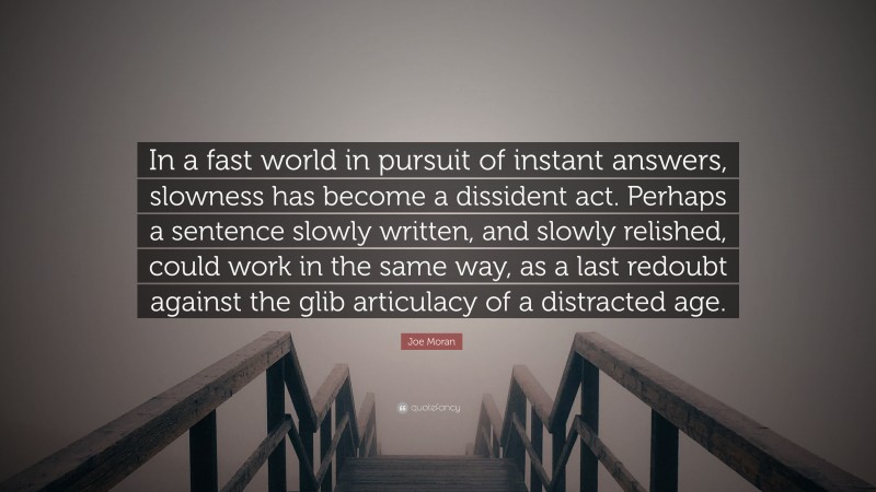 Joe Moran Quote: “In a fast world in pursuit of instant answers, slowness has become a dissident act. Perhaps a sentence slowly written, and slowly relished, could work in the same way, as a last redoubt against the glib articulacy of a distracted age.”