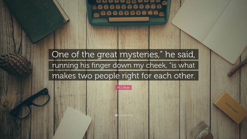 M.J. Rose Quote: “One of the great mysteries,” he said, running his finger down my cheek, “is what makes two people right for each other.”