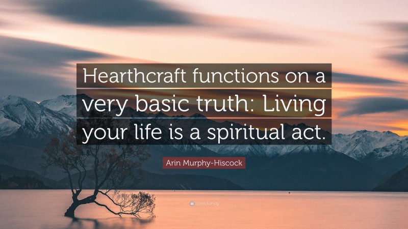 Arin Murphy-Hiscock Quote: “Hearthcraft functions on a very basic truth: Living your life is a spiritual act.”