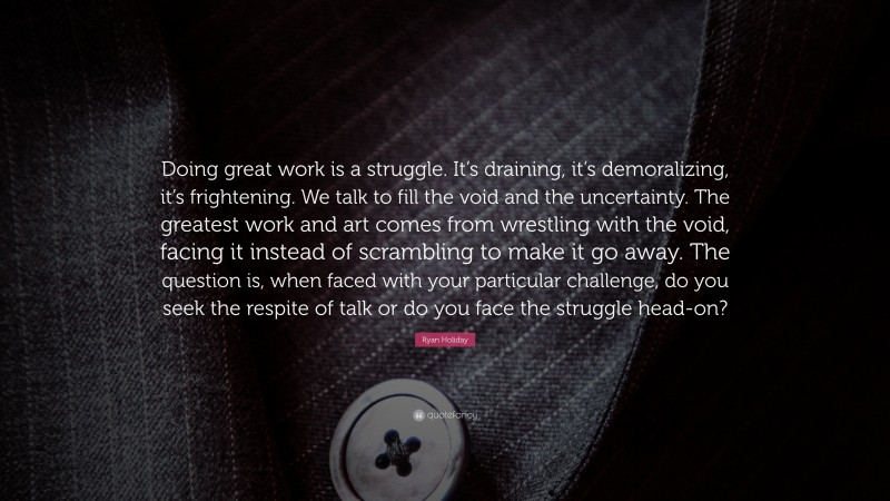Ryan Holiday Quote: “Doing great work is a struggle. It’s draining, it’s demoralizing, it’s frightening. We talk to fill the void and the uncertainty. The greatest work and art comes from wrestling with the void, facing it instead of scrambling to make it go away. The question is, when faced with your particular challenge, do you seek the respite of talk or do you face the struggle head-on?”