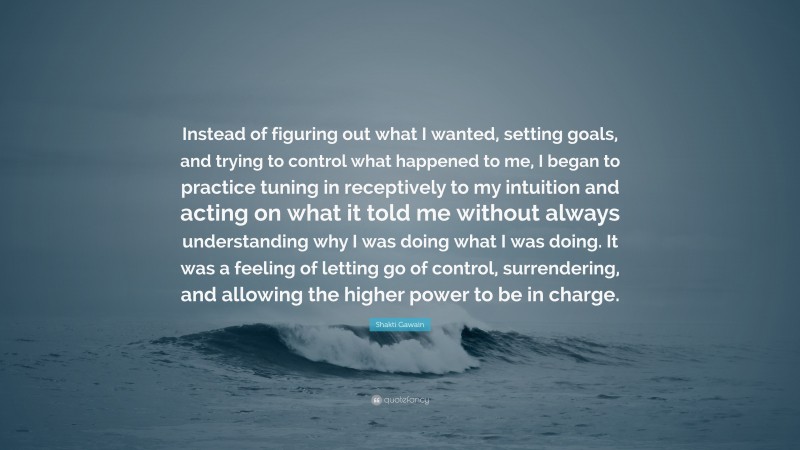 Shakti Gawain Quote: “Instead of figuring out what I wanted, setting goals, and trying to control what happened to me, I began to practice tuning in receptively to my intuition and acting on what it told me without always understanding why I was doing what I was doing. It was a feeling of letting go of control, surrendering, and allowing the higher power to be in charge.”