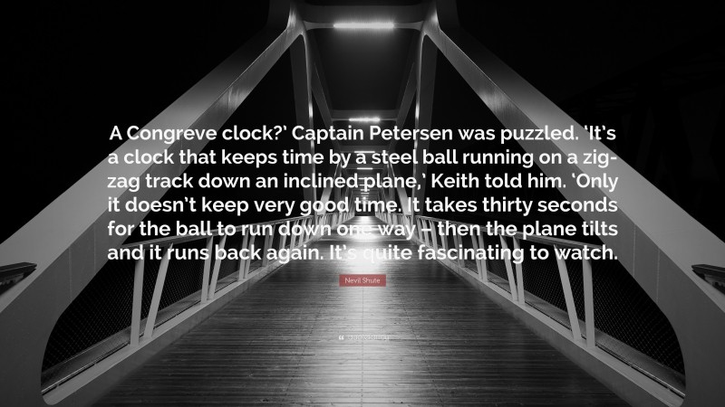 Nevil Shute Quote: “A Congreve clock?’ Captain Petersen was puzzled. ‘It’s a clock that keeps time by a steel ball running on a zig-zag track down an inclined plane,’ Keith told him. ‘Only it doesn’t keep very good time. It takes thirty seconds for the ball to run down one way – then the plane tilts and it runs back again. It’s quite fascinating to watch.”