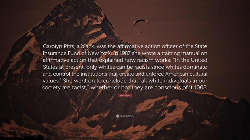 Jared Taylor Quote: “Carolyn Pitts, a black, was the affirmative action officer of the State Insurance Fund of New York. In 1987 she wrote a training manual on affirmative action that explained how racism works: “In the United States at present, only whites can be racists since whites dominate and control the institutions that create and enforce American cultural values.” She went on to conclude that “all white individuals in our society are racist,” whether or not they are conscious of it.1002.”