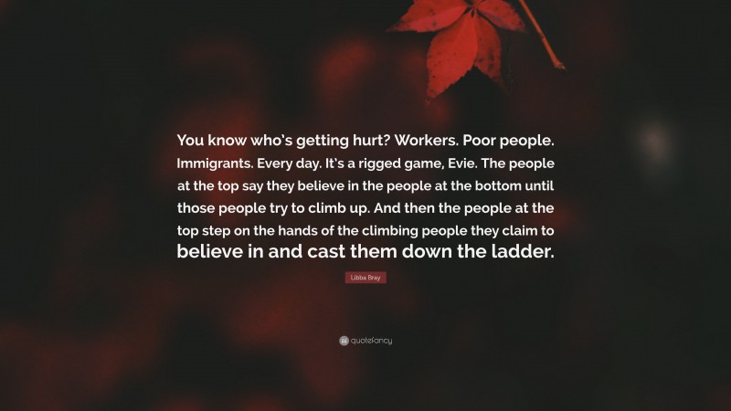 Libba Bray Quote: “You know who’s getting hurt? Workers. Poor people. Immigrants. Every day. It’s a rigged game, Evie. The people at the top say they believe in the people at the bottom until those people try to climb up. And then the people at the top step on the hands of the climbing people they claim to believe in and cast them down the ladder.”