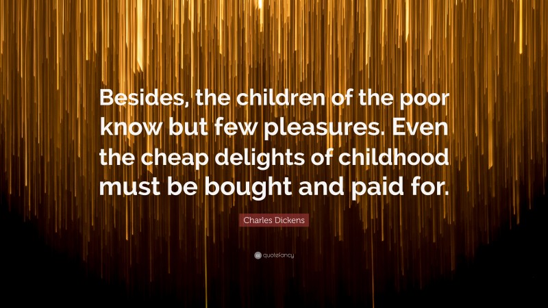 Charles Dickens Quote: “Besides, the children of the poor know but few pleasures. Even the cheap delights of childhood must be bought and paid for.”