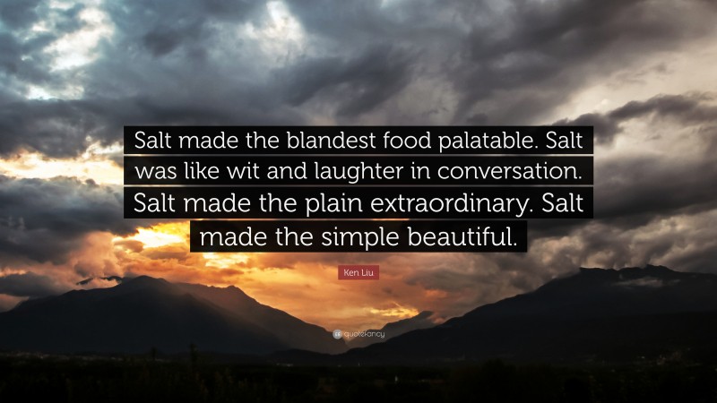 Ken Liu Quote: “Salt made the blandest food palatable. Salt was like wit and laughter in conversation. Salt made the plain extraordinary. Salt made the simple beautiful.”