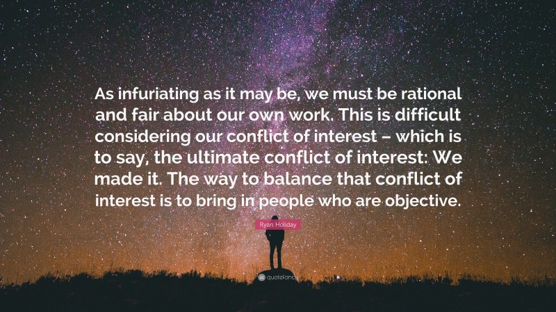 Ryan Holiday Quote: “As infuriating as it may be, we must be rational and fair about our own work. This is difficult considering our conflict of interest – which is to say, the ultimate conflict of interest: We made it. The way to balance that conflict of interest is to bring in people who are objective.”