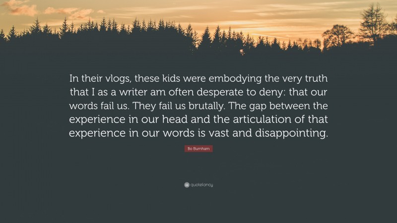 Bo Burnham Quote: “In their vlogs, these kids were embodying the very truth that I as a writer am often desperate to deny: that our words fail us. They fail us brutally. The gap between the experience in our head and the articulation of that experience in our words is vast and disappointing.”