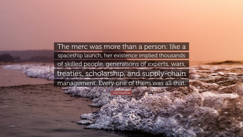 Cory Doctorow Quote: “The merc was more than a person: like a spaceship launch, her existence implied thousands of skilled people, generations of experts, wars, treaties, scholarship, and supply-chain management. Every one of them was all that.”