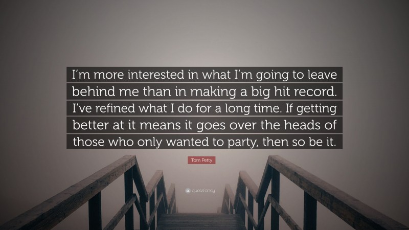 Tom Petty Quote: “I’m more interested in what I’m going to leave behind me than in making a big hit record. I’ve refined what I do for a long time. If getting better at it means it goes over the heads of those who only wanted to party, then so be it.”