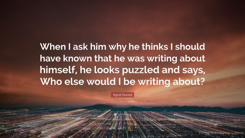 Sigrid Nunez Quote: “When I ask him why he thinks I should have known that he was writing about himself, he looks puzzled and says, Who else would I be writing about?”