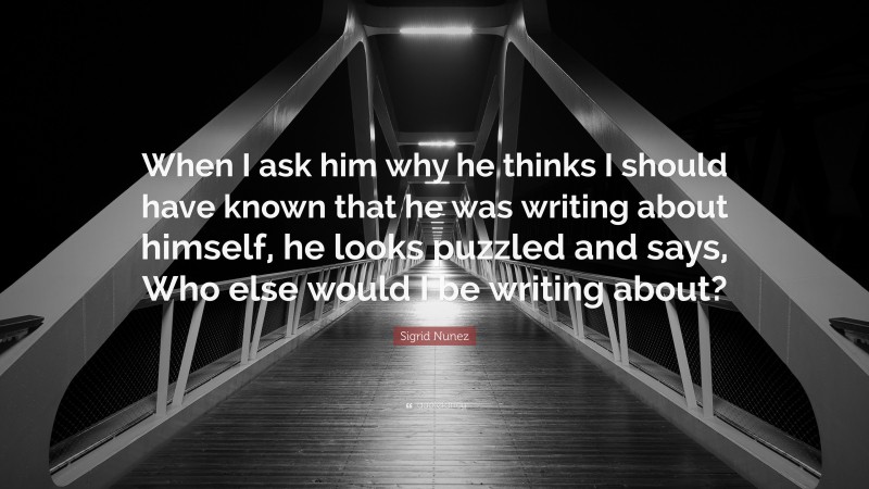 Sigrid Nunez Quote: “When I ask him why he thinks I should have known that he was writing about himself, he looks puzzled and says, Who else would I be writing about?”