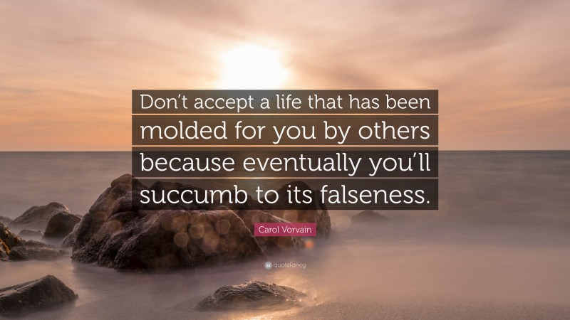 Carol Vorvain Quote: “Don’t accept a life that has been molded for you by others because eventually you’ll succumb to its falseness.”