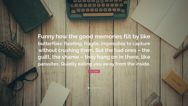 C.J. Tudor Quote: “Funny how the good memories flit by like butterflies: fleeting, fragile, impossible to capture without crushing them. But the bad ones – the guilt, the shame – they hang on in there, like parasites. Quietly eating you away from the inside.”