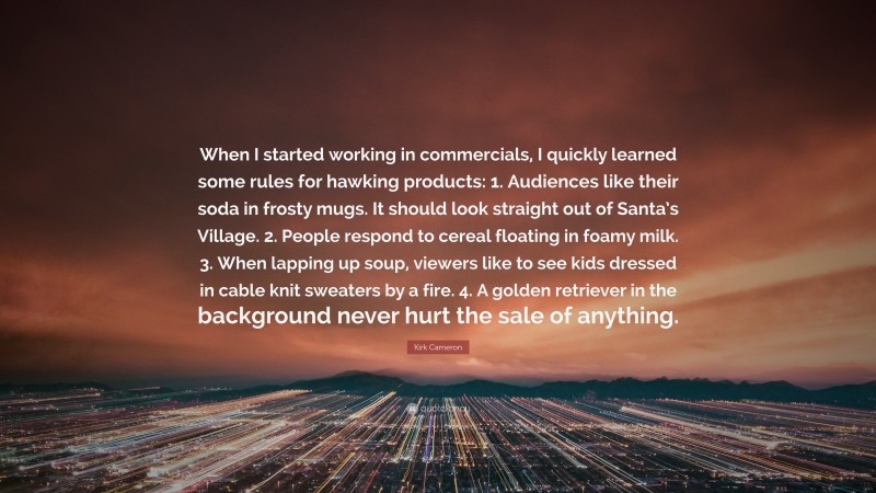 Kirk Cameron Quote: “When I started working in commercials, I quickly learned some rules for hawking products: 1. Audiences like their soda in frosty mugs. It should look straight out of Santa’s Village. 2. People respond to cereal floating in foamy milk. 3. When lapping up soup, viewers like to see kids dressed in cable knit sweaters by a fire. 4. A golden retriever in the background never hurt the sale of anything.”