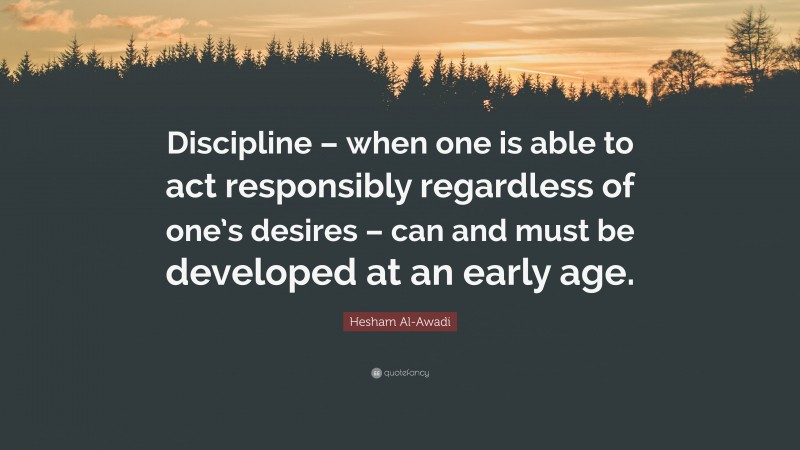 Hesham Al-Awadi Quote: “Discipline – when one is able to act responsibly regardless of one’s desires – can and must be developed at an early age.”