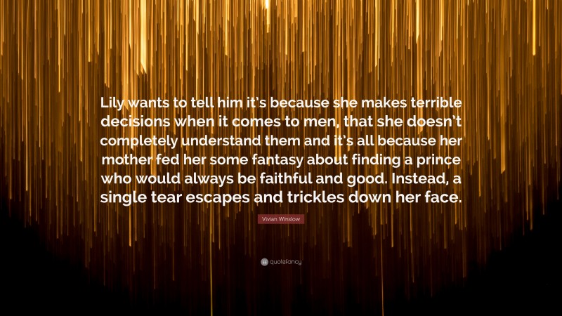 Vivian Winslow Quote: “Lily wants to tell him it’s because she makes terrible decisions when it comes to men, that she doesn’t completely understand them and it’s all because her mother fed her some fantasy about finding a prince who would always be faithful and good. Instead, a single tear escapes and trickles down her face.”