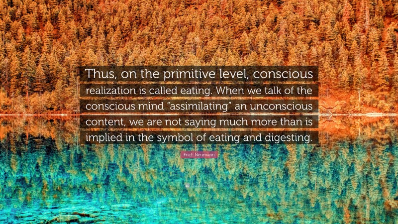 Erich Neumann Quote: “Thus, on the primitive level, conscious realization is called eating. When we talk of the conscious mind “assimilating” an unconscious content, we are not saying much more than is implied in the symbol of eating and digesting.”