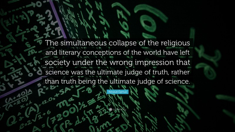 Renaud Camus Quote: “The simultaneous collapse of the religious and literary conceptions of the world have left society under the wrong impression that science was the ultimate judge of truth, rather than truth being the ultimate judge of science.”
